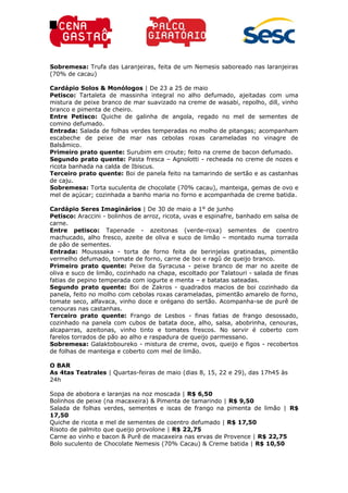 Sobremesa: Trufa das Laranjeiras, feita de um Nemesis saboreado nas laranjeiras
(70% de cacau)
Cardápio Solos & Monólogos | De 23 a 25 de maio
Petisco: Tartaleta de massinha integral no alho defumado, ajeitadas com uma
mistura de peixe branco de mar suavizado na creme de wasabi, repolho, dill, vinho
branco e pimenta de cheiro.
Entre Petisco: Quiche de galinha de angola, regado no mel de sementes de
comino defumado.
Entrada: Salada de folhas verdes temperadas no molho de pitangas; acompanham
escabeche de peixe de mar nas cebolas roxas carameladas no vinagre de
Balsâmico.
Primeiro prato quente: Surubim em croute; feito na creme de bacon defumado.
Segundo prato quente: Pasta fresca – Agnolotti - recheada no creme de nozes e
ricota banhada na calda de Ibiscus.
Terceiro prato quente: Boi de panela feito na tamarindo de sertão e as castanhas
de caju.
Sobremesa: Torta suculenta de chocolate (70% cacau), manteiga, gemas de ovo e
mel de açúcar; cozinhada a banho maria no forno e acompanhada de creme batida.
Cardápio Seres Imaginários | De 30 de maio a 1° de junho
Petisco: Araccini - bolinhos de arroz, ricota, uvas e espinafre, banhado em salsa de
carne.
Entre petisco: Tapenade - azeitonas (verde-roxa) sementes de coentro
machucado, alho fresco, azeite de oliva e suco de limão – montado numa torrada
de pão de sementes.
Entrada: Mousssaka - torta de forno feita de berinjelas gratinadas, pimentão
vermelho defumado, tomate de forno, carne de boi e ragû de queijo branco.
Primeiro prato quente: Peixe da Syracusa - peixe branco de mar no azeite de
oliva e suco de limão, cozinhado na chapa, escoltado por Talatouri - salada de finas
fatias de pepino temperada com iogurte e menta – e batatas sateadas.
Segundo prato quente: Boi de Zakros - quadrados macios de boi cozinhado da
panela, feito no molho com cebolas roxas carameladas, pimentão amarelo de forno,
tomate seco, alfavaca, vinho doce e orégano do sertão. Acompanha-se de purê de
cenouras nas castanhas.
Terceiro prato quente: Frango de Lesbos - finas fatias de frango desossado,
cozinhado na panela com cubos de batata doce, alho, salsa, abobrinha, cenouras,
alcaparras, azeitonas, vinho tinto e tomates frescos. No servir é coberto com
farelos torrados de pão ao alho e raspadura de queijo parmessano.
Sobremesa: Galaktoboureko - mistura de creme, ovos, queijo e figos - recobertos
de folhas de manteiga e coberto com mel de limão.
O BAR
As 4tas Teatrales | Quartas-feiras de maio (dias 8, 15, 22 e 29), das 17h45 às
24h
Sopa de abobora e laranjas na noz moscada | R$ 6,50
Bolinhos de peixe (na macaxeira) & Pimenta de tamarindo | R$ 9,50
Salada de folhas verdes, sementes e iscas de frango na pimenta de limão | R$
17,50
Quiche de ricota e mel de sementes de coentro defumado | R$ 17,50
Risoto de palmito que queijo provolone | R$ 22,75
Carne ao vinho e bacon & Purê de macaxeira nas ervas de Provence | R$ 22,75
Bolo suculento de Chocolate Nemesis (70% Cacau) & Creme batida | R$ 10,50
 