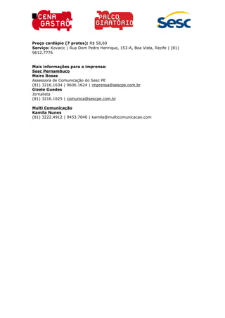 Preço cardápio (7 pratos): R$ 58,60
Serviço: Kovacic | Rua Dom Pedro Henrique, 153-A, Boa Vista, Recife | (81)
9612.7776
Mais informações para a imprensa:
Sesc Pernambuco
Maíra Rosas
Assessora de Comunicação do Sesc PE
(81) 3216.1634 | 9606.1624 | imprensa@sescpe.com.br
Gizele Guedes
Jornalista
(81) 3216.1625 | comunica@sescpe.com.br
Multi Comunicação
Kamila Nunes
(81) 3222.4912 | 9453.7040 | kamila@multicomunicacao.com
 