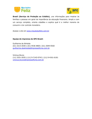Brasil (Serviço de Proteção ao Crédito), une informações para mostrar às
famílias e pessoas em geral da importância da educação financeira. Amplo e com
um serviço completo, orienta cidadãos e explica qual é a melhor maneira de
consumir e ter controle monetário.
Acesse o site em www.meubolsofeliz.com.br
Equipe de imprensa do SPC Brasil:
Guilherme de Almeida
(61) 3213-2030 | (61) 9536 9800 | (61) 3049-9550
guilherme.dealmeida@inpressoficina.com.br
Vinícius Bruno
(11) 3251-2035 | (11) 9-7142-0742 | (11) 9-4161-6181
vinicius.bruno@inpressoficina.com.br
 