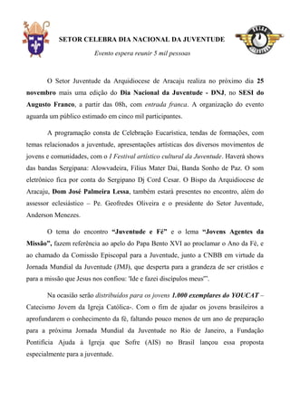 SETOR CELEBRA DIA NACIONAL DA JUVENTUDE

                         Evento espera reunir 5 mil pessoas



       O Setor Juventude da Arquidiocese de Aracaju realiza no próximo dia 25
novembro mais uma edição do Dia Nacional da Juventude - DNJ, no SESI do
Augusto Franco, a partir das 08h, com entrada franca. A organização do evento
aguarda um público estimado em cinco mil participantes.

       A programação consta de Celebração Eucarística, tendas de formações, com
temas relacionados a juventude, apresentações artísticas dos diversos movimentos de
jovens e comunidades, com o I Festival artístico cultural da Juventude. Haverá shows
das bandas Sergipana: Alowvadeira, Filius Mater Dai, Banda Sonho de Paz. O som
eletrônico fica por conta do Sergipano Dj Cord Cesar. O Bispo da Arquidiocese de
Aracaju, Dom José Palmeira Lessa, também estará presentes no encontro, além do
assessor eclesiástico – Pe. Geofredes Oliveira e o presidente do Setor Juventude,
Anderson Menezes.

       O tema do encontro “Juventude e Fé” e o lema “Jovens Agentes da
Missão”, fazem referência ao apelo do Papa Bento XVI ao proclamar o Ano da Fé, e
ao chamado da Comissão Episcopal para a Juventude, junto a CNBB em virtude da
Jornada Mundial da Juventude (JMJ), que desperta para a grandeza de ser cristãos e
para a missão que Jesus nos confiou: 'Ide e fazei discípulos meus'”.

       Na ocasião serão distribuídos para os jovens 1.000 exemplares do YOUCAT –
Catecismo Jovem da Igreja Católica-. Com o fim de ajudar os jovens brasileiros a
aprofundarem o conhecimento da fé, faltando pouco menos de um ano de preparação
para a próxima Jornada Mundial da Juventude no Rio de Janeiro, a Fundação
Pontifícia Ajuda à Igreja que Sofre (AIS) no Brasil lançou essa proposta
especialmente para a juventude.
 