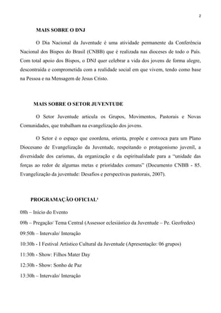 2


       MAIS SOBRE O DNJ

       O Dia Nacional da Juventude é uma atividade permanente da Conferência
Nacional dos Bispos do Brasil (CNBB) que é realizada nas dioceses de todo o País.
Com total apoio dos Bispos, o DNJ quer celebrar a vida dos jovens de forma alegre,
descontraída e comprometida com a realidade social em que vivem, tendo como base
na Pessoa e na Mensagem de Jesus Cristo.



      MAIS SOBRE O SETOR JUVENTUDE

       O Setor Juventude articula os Grupos, Movimentos, Pastorais e Novas
Comunidades, que trabalham na evangelização dos jovens.

       O Setor é o espaço que coordena, orienta, propõe e convoca para um Plano
Diocesano de Evangelização da Juventude, respeitando o protagonismo juvenil, a
diversidade dos carismas, da organização e da espiritualidade para a “unidade das
forças ao redor de algumas metas e prioridades comuns” (Documento CNBB - 85.
Evangelização da juventude: Desafios e perspectivas pastorais, 2007).



    PROGRAMAÇÃO OFICIAL¹

08h – Início do Evento

09h – Pregação/ Tema Central (Assessor eclesiástico da Juventude – Pe. Geofredes)

09:50h – Intervalo/ Interação

10:30h - I Festival Artístico Cultural da Juventude (Apresentação)

11:30h - Show: Filhos Mater Day

12:30h - Show: DJ Cord Cesar

13:30h – Intervalo/ Interação
 