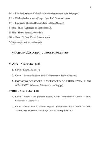 3


14h – I Festival Artístico Cultural da Juventude (Apresentação)

15h – Celebração Eucarística (Bispo: Dom José Palmeira Lessa)

17h – Espetáculo Christus (Comunidade Católica Shalom)

17:30h – Show: Banda Sonho de Paz / Adoração ao Santíssimo SS.

18:30h – Show: Banda Alowvadeira

20h – Show: DJ Cord Cesar/ Encerramento

¹ Programação sujeito a alteração.



  PROGRAMAÇÃO EXTRA – CURSOS FORMATIVOS



MANHÃ – A partir das 10:30h

   1. Curso: “Quem Sou Eu?” ;

   2. Curso: “Jovens e Bioética, Cola?” (Palestrante: Padre Valtervan).

TARDE – A partir das 14:00h

   3. Curso: “Jovens e as questões sociais, Cola?” (Palestrante: Camilo – Mov.
      Comunhão e Libertação);

   4. Curto: “Cristo Real no Mundo Digital” (Palestrante: Layla Kamila – Com.
      Shalom, Assessora de Comunicação Jovem da Arquidiocese).

   5. ENCONTRO DOS COORD. E VICE-COORD. DE GRUPO JOVEM, RUMO
      A JMJ RIO2013 (Semana Missionária em Sergipe).
 