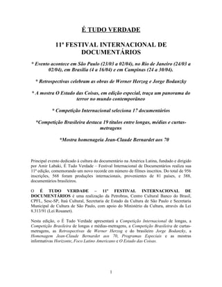 É TUDO VERDADE

             11ª FESTIVAL INTERNACIONAL DE
                     DOCUMENTÁRIOS
* Evento acontece em São Paulo (23/03 a 02/04), no Rio de Janeiro (24/03 a
        02/04), em Brasília (4 a 16/04) e em Campinas (24 a 30/04).

  * Retrospectivas celebram as obras de Werner Herzog e Jorge Bodanzky

* A mostra O Estado das Coisas, em edição especial, traça um panorama do
                    terror no mundo contemporâneo

           * Competição Internacional seleciona 17 documentários

  *Competição Brasileira destaca 19 títulos entre longas, médias e curtas-
                               metragens

               *Mostra homenageia Jean-Claude Bernardet aos 70



Principal evento dedicado à cultura do documentário na América Latina, fundado e dirigido
por Amir Labaki, É Tudo Verdade – Festival Internacional de Documentários realiza sua
11ª edição, comemorando um novo recorde em número de filmes inscritos. Do total de 956
inscrições, 568 foram produções internacionais, provenientes de 81 países, e 388,
documentários brasileiros.

O É TUDO VERDADE – 11º FESTIVAL INTERNACIONAL DE
DOCUMENTÁRIOS é uma realização da Petrobras, Centro Cultural Banco do Brasil,
CPFL, Sesc-SP, Itaú Cultural, Secretaria de Estado da Cultura de São Paulo e Secretaria
Municipal de Cultura de São Paulo, com apoio do Ministério da Cultura, através da Lei
8.313/91 (Lei Rouanet).

Nesta edição, o É Tudo Verdade apresentará a Competição Internacional de longas, a
Competição Brasileira de longas e médias-metragens, a Competição Brasileira de curtas-
metragens, as Retrospectivas de Werner Herzog e do brasileiro Jorge Bodanzky, a
Homenagem Jean-Claude Bernardet aos 70, Programas Especiais e as mostras
informativas Horizonte, Foco Latino Americano e O Estado das Coisas.




                                           1
 