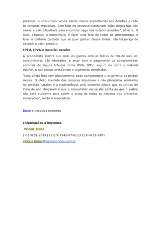 presente, o consumidor acaba dando menos importâncias aos detalhes e cede
às compras impulsivas. Sem falar no estresse ocasionado pelas longas filas nos
caixas e pela dificuldade para encontrar vaga nos estacionamentos”, adverte. O
ideal, segundo a economista, é fazer uma lista de todos os presenteados e
levar o dinheiro contado que se quer gastar. Dessa forma, não há perigo de
exceder o valor previsto.
IPTU, IPVA e material escolar
A economista lembra que após os gastos com as festas de fim de ano, os
consumidores são obrigados a arcar com o pagamento de compromissos
sazonais de alguns tributos como IPVA, IPTU, seguro do carro e material
escolar, o que juntos pressionam o orçamento doméstico.
“Uma dívida feita sem planejamento pode comprometer o orçamento de muitos
meses. O efeito imediato das compras impulsivas e não planejadas realizadas
no período natalino é a inadimplência, pois somente depois que as contas de
início de ano chegarem é que o consumidor vai se dar conta de que o salário
não será suficiente para cobrir a soma de todas as parcelas dos presentes
comprados”, alerta a especialista.
Baixe a pesquisa completa
Informações à imprensa
Vinícius Bruno
(11) 3251-2035 | (11) 9-7142-0742 | (11) 9-4161-6181
vinicius.bruno@inpressoficina.com.br
 