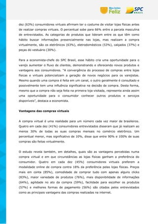 dez (63%) consumidores virtuais afirmam ter o costume de visitar lojas físicas antes
de realizar compras virtuais. O percentual sobe para 66% entre a parcela masculina
de entrevistados. As categorias de produtos que lideram entre os que têm como
hábito buscar informações presencialmente nas lojas, mas realizam a compra
virtualmente, são os eletrônicos (63%), eletrodomésticos (53%), calçados (37%) e
peças do vestuário (30%).
Para a economista-chefe do SPC Brasil, esse hábito cria uma oportunidade para o
varejo aumentar o fluxo de clientes, demonstrando e oferecendo novos produtos e
vantagens aos consumidores. “A convergência do processo de compras entre lojas
físicas e virtuais potencializam a geração de novos negócios para os varejistas.
Mesmo quando uma compra é feita em um canal, o outro geralmente é consultado e
possivelmente tem uma influência significativa na decisão de compra. Desta forma,
mesmo que a compra não seja feita na primeira loja visitada, representa ainda assim
uma oportunidade para o consumidor conhecer outros produtos e serviços
disponíveis”, destaca a economista.
Vantagens das compras virtuais
A compra virtual é uma realidade para um número cada vez maior de brasileiros.
Quatro em cada dez (41%) consumidores entrevistados disseram que já realizam ao
menos 30% de todas as suas compras mensais no comércio eletrônico. Um
percentual menor, mas significativo de 10%, disse que entre 90% e 100% de suas
compras são feitas virtualmente.
O estudo revela também, em detalhes, quais são as vantagens percebidas numa
compra virtual e em que circunstâncias as lojas físicas ganham a preferência do
consumidor. Quatro em cada dez (45%) consumidores virtuais preferem a
modalidade online de compra contra 18% da preferência pelas lojas físicas. Preços
mais em conta (85%), comodidade de comprar tudo com apenas alguns clicks
(83%), maior variedade de produtos (76%), mais disponibilidade de informações
(64%), agilidade no ato da compra (59%), facilidade para escolher os produtos
(57%) e melhores formas de pagamento (56%) são citados pelos entrevistados
como as principais vantagens das compras realizadas na internet.
 