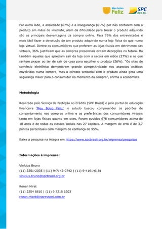 Por outro lado, a ansiedade (67%) e a insegurança (61%) por não contarem com o
produto em mãos de imediato, além da dificuldade para trocar o produto adquirido
são as principais desvantagens da compra online. Para 76% dos entrevistados é
mais fácil fazer a devolução de um produto adquirido numa loja física do que numa
loja virtual. Dentre os consumidores que preferem as lojas físicas em detrimento das
virtuais, 36% justificam que as compras presenciais evitam decepções no futuro. Há
também aqueles que apreciam sair da loja com a sacola em mãos (27%) e os que
sentem prazer ao ter de sair de casa para escolher o produto (26%). “Os sites de
comércio eletrônico demonstram grande competitividade nos aspectos práticos
envolvidos numa compra, mas o contato sensorial com o produto ainda gera uma
segurança maior para o consumidor no momento da compra”, afirma a economista.
Metodologia
Realizado pelo Serviço de Proteção ao Crédito (SPC Brasil) e pelo portal de educação
financeira ‘Meu Bolso Feliz’, o estudo buscou compreender os padrões de
comportamento nas compras online e as preferências dos consumidores virtuais
tanto em lojas físicas quanto em sites. Foram ouvidos 678 consumidores acima de
18 anos e de todas as classes sociais nas 27 capitais. A margem de erro é de 3,7
pontos percentuais com margem de confiança de 95%.
Baixe a pesquisa na integra em https://www.spcbrasil.org.br/imprensa/pesquisas
Informações à imprensa:
Vinícius Bruno
(11) 3251-2035 | (11) 9-7142-0742 | (11) 9-4161-6181
vinicius.bruno@spcbrasil.org.br
Renan Miret
(11) 3254 8810 | (11) 9 7215 6303
renan.miret@inpresspni.com.br
 
