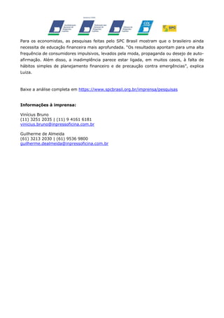 Para os economistas, as pesquisas feitas pelo SPC Brasil mostram que o brasileiro ainda
necessita de educação financeira mais aprofundada. “Os resultados apontam para uma alta
frequência de consumidores impulsivos, levados pela moda, propaganda ou desejo de autoafirmação. Além disso, a inadimplência parece estar ligada, em muitos casos, à falta de
hábitos simples de planejamento financeiro e de precaução contra emergências”, explica
Luiza.

Baixe a análise completa em https://www.spcbrasil.org.br/imprensa/pesquisas

Informações à imprensa:
Vinícius Bruno
(11) 3251 2035 | (11) 9 4161 6181
vinicius.bruno@inpressoficina.com.br
Guilherme de Almeida
(61) 3213 2030 | (61) 9536 9800
guilherme.dealmeida@inpressoficina.com.br

 
