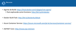 • Agente de Build: https://hub.docker.com/r/giggio/vsts-agent/
• Post explicando como funciona: http://bit.ly/almdocker
• Docker Build Task: http://bit.ly/dockerbuildtask
• Azure Container Service: https://azure.microsoft.com/pt-br/services/container-service/
• ASP.NET Core: http://www.asp.net/core
Recursos
 