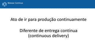 Ato de ir para produção continuamente
Diferente de entrega contínua
(continuous delivery)
Release Contínuo
 