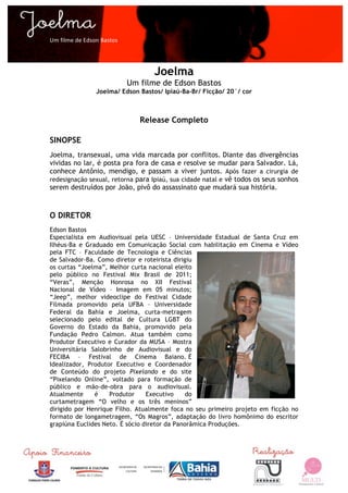  

Um	
  filme	
  de	
  Edson	
  Bastos	
  




                                                  Joelma
                                           Um filme de Edson Bastos
                          Joelma/ Edson Bastos/ Ipiaú-Ba-Br/ Ficção/ 20´/ cor



                                              Release Completo

SINOPSE
Joelma, transexual, uma vida marcada por conflitos. Diante das divergências
vividas no lar, é posta pra fora de casa e resolve se mudar para Salvador. Lá,
conhece Antônio, mendigo, e passam a viver juntos. Após fazer a cirurgia de
redesignação sexual, retorna para Ipiaú, sua cidade natal e vê todos os seus sonhos
serem destruídos por João, pivô do assassinato que mudará sua história.



O DIRETOR
Edson Bastos
Especialista em Audiovisual pela UESC – Universidade Estadual de Santa Cruz em
Ilhéus-Ba e Graduado em Comunicação Social com habilitação em Cinema e Vídeo
pela FTC – Faculdade de Tecnologia e Ciências
de Salvador-Ba. Como diretor e roteirista dirigiu
os curtas “Joelma”, Melhor curta nacional eleito
pelo público no Festival Mix Brasil de 2011;
“Veras”, Menção Honrosa no XII Festival
Nacional de Vídeo – Imagem em 05 minutos;
“Jeep”, melhor videoclipe do Festival Cidade
Filmada promovido pela UFBA – Universidade
Federal da Bahia e Joelma, curta-metragem
selecionado pelo edital de Cultura LGBT do
Governo do Estado da Bahia, promovido pela
Fundação Pedro Calmon. Atua também como
Produtor Executivo e Curador da MUSA – Mostra
Universitária Salobrinho de Audiovisual e do
FECIBA – Festival de Cinema Baiano. É
Idealizador, Produtor Executivo e Coordenador
de Conteúdo do projeto Pixelando e do site
“Pixelando Online”, voltado para formação de
público e mão-de-obra para o audiovisual.
Atualmente     é    Produtor     Executivo    do
curtametragem “O velho e os três meninos”
dirigido por Henrique Filho. Atualmente foca no seu primeiro projeto em ficção no
formato de longametragem, “Os Magros”, adaptação do livro homônimo do escritor
grapiúna Euclides Neto. É sócio diretor da Panorâmica Produções.




	
  
 