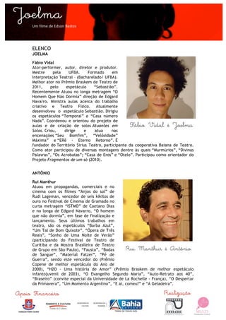  

Um	
  filme	
  de	
  Edson	
  Bastos	
  




ELENCO
JOELMA

Fábio Vidal
Ator-performer, autor, diretor e produtor.
Mestre     pela    UFBA.      Formado     em
Interpretação Teatral – (Bacharelado/ UFBA).
Melhor ator no Prêmio Braskem de Teatro de
2011,     pelo    espetáculo     “Sebastião”.
Recentemente Atuou no longa metragem “O
Homem Que Não Dormia” direção de Edgard
Navarro. Ministra aulas acerca do trabalho
criativo e Teatro Físico. Atualmente
desenvolveu o espetáculo Sebastião. Dirigiu
os espetáculos “Temporal” e “Casa número
Nada”. Coordenou e orientou do projeto de
aulas e de criação de solos Atuantes em
Solos. Criou,    dirige    e     atua     nas
encenações “Seu Bomfim”, “Velôsidade”
Máxima” e “ERê - Eterno Retorno”. É
fundador do Território Sirius Teatro, participante da cooperativa Baiana de Teatro.
Como ator participou de diversas montagens dentre às quais “Murmúrios”, “Divinas
Palavras”, “Os Acrobatas”; “Casa de Eros” e “Otelo”. Participou como orientador do
Projeto Fragmentos de um só (2010).


ANTÔNIO

Rui Manthur
Atuou em propagandas, comerciais e no
cinema com os filmes “Anjos do sol” de
Rudi Lageman, vencedor de seis kikitos de
ouro no Festival de Cinema de Gramado no
curta metragem “ISTMO” de Caetano Dias
e no longa de Edgard Navarro, “O homem
que não dormia”, em fase de finalização e
lançamento. Seus últimos trabalhos em
teatro, são os espetáculos “Barba Azul”,
“Um Tal de Dom Quixote”, “Ópera de Três
Reais”, “Sonho de Uma Noite de Verão”
(participando do Festival de Teatro de
Curitiba e da Mostra Brasileira de Teatro
de Grupo em São Paulo), “Fausto”, “Bodas
de Sangue”, “Material Fatzer”, “Pé de
Guerra”, sendo este vencedor do (Prêmio
Copene de melhor espetáculo do Ano de
2000), “H2O - Uma história de Amor” (Prêmio Braskem de melhor espetáculo
infantojuvenil de 2003), “O Evangelho Segundo Maria”, “Auto-Retrato aos 40”,
“Braseiro” (convite especial da Universidade de La Rochelle - França), “O Despertar
da Primavera”, “Um Momento Argentino”, “E ai, comeu?” e “A Geladeira”.


	
  
 