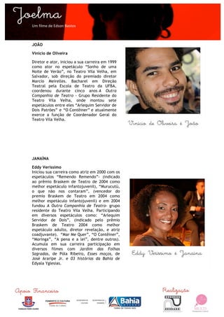  

Um	
  filme	
  de	
  Edson	
  Bastos	
  



JOÃO

Vinicio de Oliveira

Diretor e ator, iniciou a sua carreira em 1999
como ator no espetáculo “Sonho de uma
Noite de Verão”, no Teatro Vila Velha, em
Salvador, sob direção do premiado diretor
Marcio Meirelles. Bacharel em Direção
Teatral pela Escola de Teatro da UFBA,
coordenou durante cinco anos A Outra
Companhia de Teatro - Grupo Residente do
Teatro Vila Velha, onde montou sete
espetáculos entre eles “Arlequim Servidor de
Dois Patrões” e “O Contêiner” e atualmente
exerce a função de Coordenador Geral do
Teatro Vila Velha.




JANAÍNA

Eddy Veríssimo
Iniciou sua carreira como atriz em 2000 com os
espetáculos “Remendo Remendo”- (indicado
ao prêmio Braskem de Teatro de 2004 como
melhor espetáculo infantojuvenil), “Murucutú,
o que não nos contaram”, (vencedor do
premio Braskem de Teatro em 2004 como
melhor espetáculo infantojuvenil) e em 2004
fundou A Outra Companhia de Teatro- grupo
residente do Teatro Vila Velha. Participando
em diversos espetáculos como: “Arlequim
Servidor de Dois”, (indicado pelo prêmio
Braskem de Teatro 2004 como melhor
espetáculo adulto, diretor revelação, e atriz
coadjuvante). “Mar Me Quer”, “O Contêiner”,
“Moringa”, “A pena e a lei”, dentre outros).
Acumula em sua carreira participação em
diversos filmes com Jardim das Folhas
Sagradas, de Póla Ribeiro, Esses moços, de
José Araripe Jr. e 03 histórias da Bahia de
Edyala Yglesias.




	
  
 