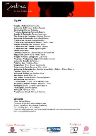  

Um	
  filme	
  de	
  Edson	
  Bastos	
  




EQUIPE

Direção e Roteiro: Edson Bastos
Assistente de Direção: Dedeco Macedo
Continuísta: Clarissa Rebouças
Produção Executiva: Fernanda Bezerra
Direção de Produção: Renata Hasselman
Coordenação de Produção: Cristiane Santana
Assistente de Produção: Luara Dal Chiavon
Produção de Locação: Maria Monteiro
Produção e Preparação de Elenco: Camilo Fróes
Direção de Fotografia: Jeronimo Soffer
1º Assistente de Câmera: Gabriel Trajano
2º Assistente de Câmera: Agnes Cajaíba
Gaffer: Filipe Ratz
Câmeras Adicionais: Gabriel Trajano e Filipe Ratz
Maquinário: Daniel Olavo e Fábio Jesus
Direção de Arte e Cenografia: Luis Parras
Pesquisa e Produção de Objetos: Paula Damasceno
Assistente de Arte: Sofia Brown
Pintor de Set: Teadolino Ripa
Estagiária de Arte: Renata Nascimento
Cenotécnico: Paulo Batistela (Nietzsche)
Assistente de Cenotécnico: Romildo Alves (Bido) e Didico e Thiago Ribeiro
Figurino: Diana Moreira
Assistente de Figurino: Mariane Lima
Maquiagem: Marie Thauront
Som Direto: Nicolas Hallet e Simone Dourado
Microfonista: Pedro Garcia
Trilha Sonora: Luciano Simas e Ronei Jorge
Mixagem e Desenho de Som: Napoleão Cunha
Montagem: Íris de Oliveira e Edson Bastos
Finalização: Jeronimo Soffer
Making-of: Henrique Filho
Programação Visual: Fernando Mariano



Contatos
Edson Bastos (Diretor)
Fernanda Bezerra (Produtora Executiva)
Renata Hasselman (Diretora de Produção)
Tel.: (71) 3264 0014 / (73) 91192945
E-mail: curtajoelma@gmail.com/renatahasselman@gmail.com/edsonjosebastos@gmail.com
Site: www.curtajoelma.com.br
	
  




	
  
 