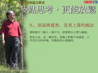 九、原諒與寬恕，是更上算的做法 憎恨傷不了敵人一根汗毛，卻會將自己帶入煉獄。 對別人好，是一種享受，預期人們都不知感恩，只享受付出的快樂，更能保持心境愉悅。  