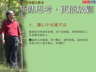 十、 讓心中充滿平安   盤算你所得到的恩惠，而不是煩惱，你將發現自己是多麼有福的人。 無論多大的憂慮，多少難以啟齒的煩惱，通通丟給更偉大的力量去操心，祈禱吧！ 