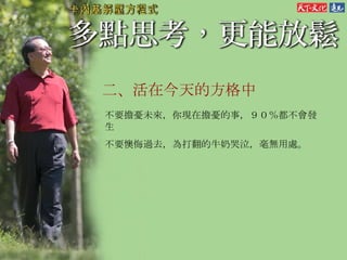 二、 活在今天的方格中 不要擔憂未來，你現在擔憂的事，９０％都不會發生 不要懊悔過去，為打翻的牛奶哭泣，毫無用處。 