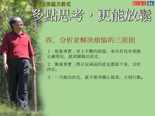 四、 分析並解決煩惱的三原則  １ . 收集事實：世上半數的煩惱，來自於沒有掌握正確情況，就試圖做出決定。 ２ . 衡量事實：將正反兩面的意見都寫下來，分析評估。 ３ . 一旦做出決定，就不要再擔心後果，立刻行動 。   