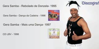 Discografi
Gera Samba - Rebolado de Donzela- 1995


Gera Samba - Dança da Cadeira - 1996


Gera Samba - Mais uma Dança- 1997


CD LBV - 1998
 