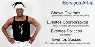 Serviços Artístic
      Shows Diversos
        (micaretas; carnaval; fim de ano; etc.)


  Eventos Coorporativos
        (festas fechadas; convenções; feiras; etc.)


      Eventos Politicos
                 ( levadashow)

        Eventos Sociais
(Aniversário de cidade; formaturas; casamentos; etc)
 
