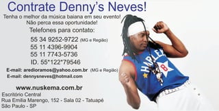 Contrate Denny’s Neves!
Tenha o melhor da música baiana em seu evento!
         Não perca essa oportunidade!
           Telefones para contato:
           55 34 9252-9722 (MG e Região)
           55 11 4396-9904
           55 11 7743-5736
           ID. 55*122*79546
  E-mail: aredioramos@yahoo.com.br (MG e Região)
  E-mail: dennysneves@hotmail.com

      www.nuskema.com.br
Escritório Central
Rua Emilia Marengo, 152 - Sala 02 - Tatuapé
São Paulo - SP
 
