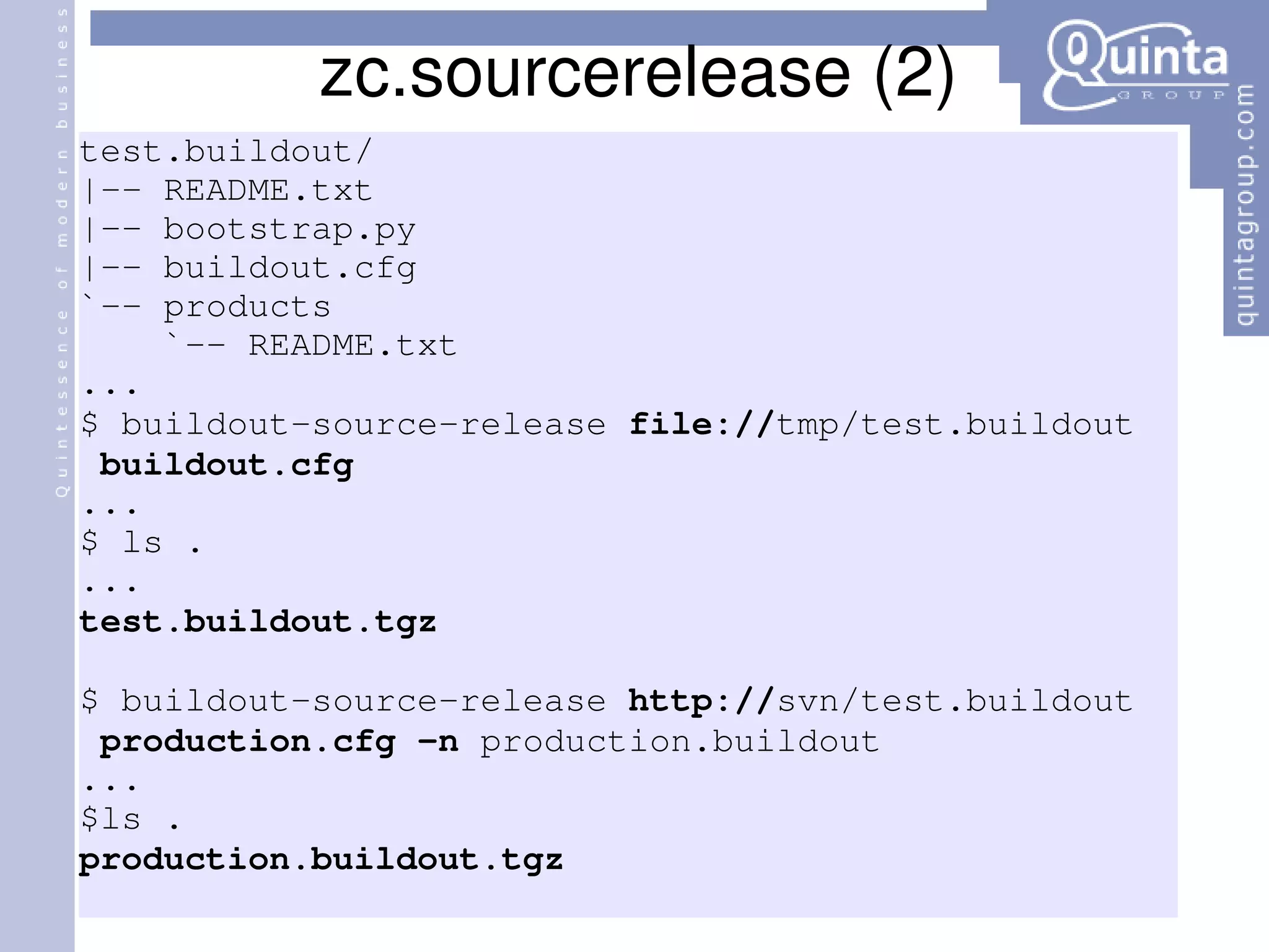 zc.sourcerelease (2) test.buildout/ |-- README.txt |-- bootstrap.py |-- buildout.cfg `-- products `-- README.txt ... $ buildout-source-release  file:// tmp/test.buildout  buildout.cfg ... $ ls . ... test.buildout.tgz $ buildout-source-release  http:// svn/test.buildout  production.cfg   -n  production.buildout ... $ls . production.buildout.tgz 