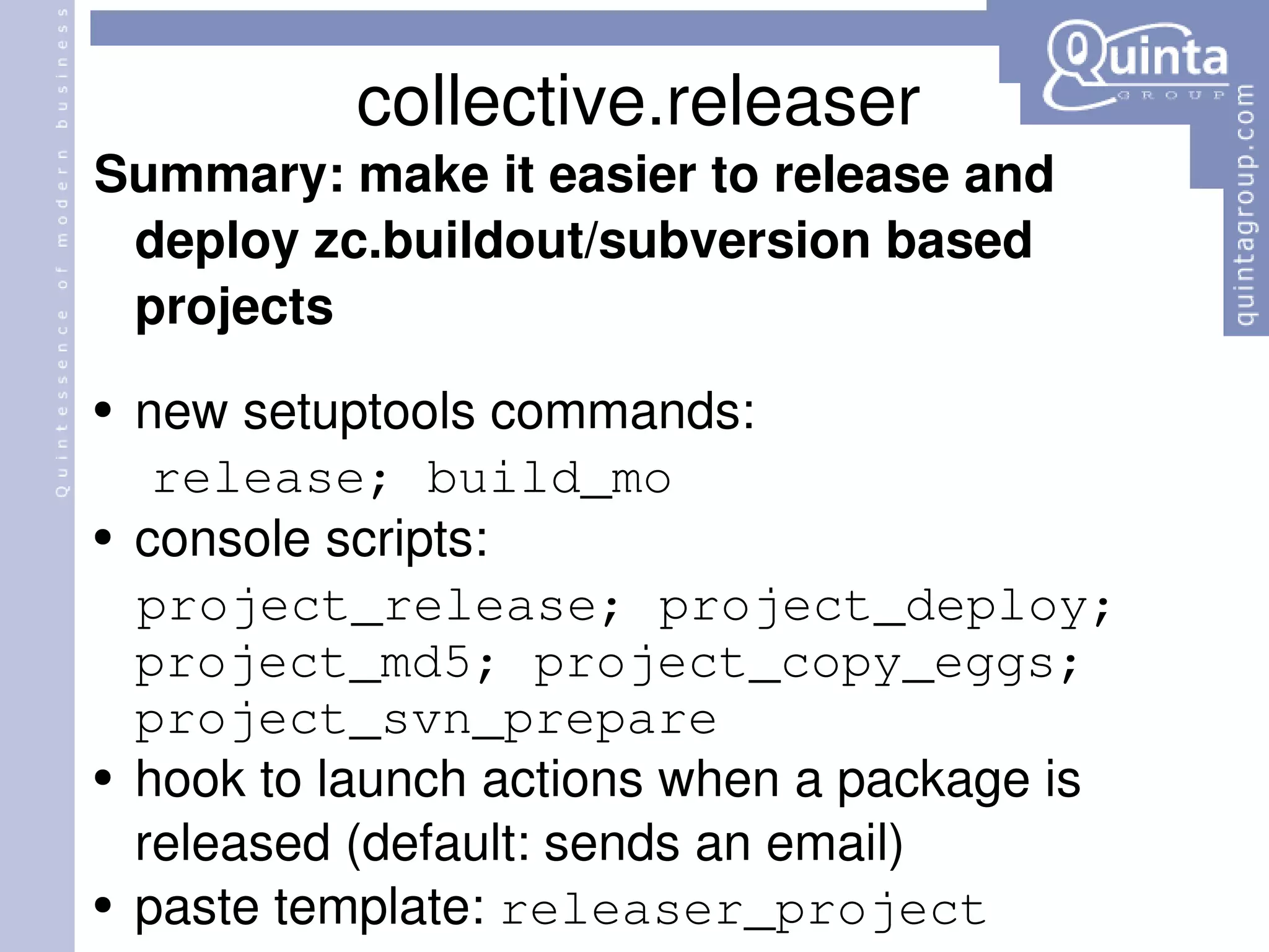 collective.releaser Summary: make  it  easier to release and deploy zc.buildout/subversion based projects new setuptools commands: release; build_mo console scripts: project_release; project_deploy; project_md5; project_copy_eggs; project_svn_prepare hook to launch actions when a package is released (default: sends an email) paste template:  releaser_project 
