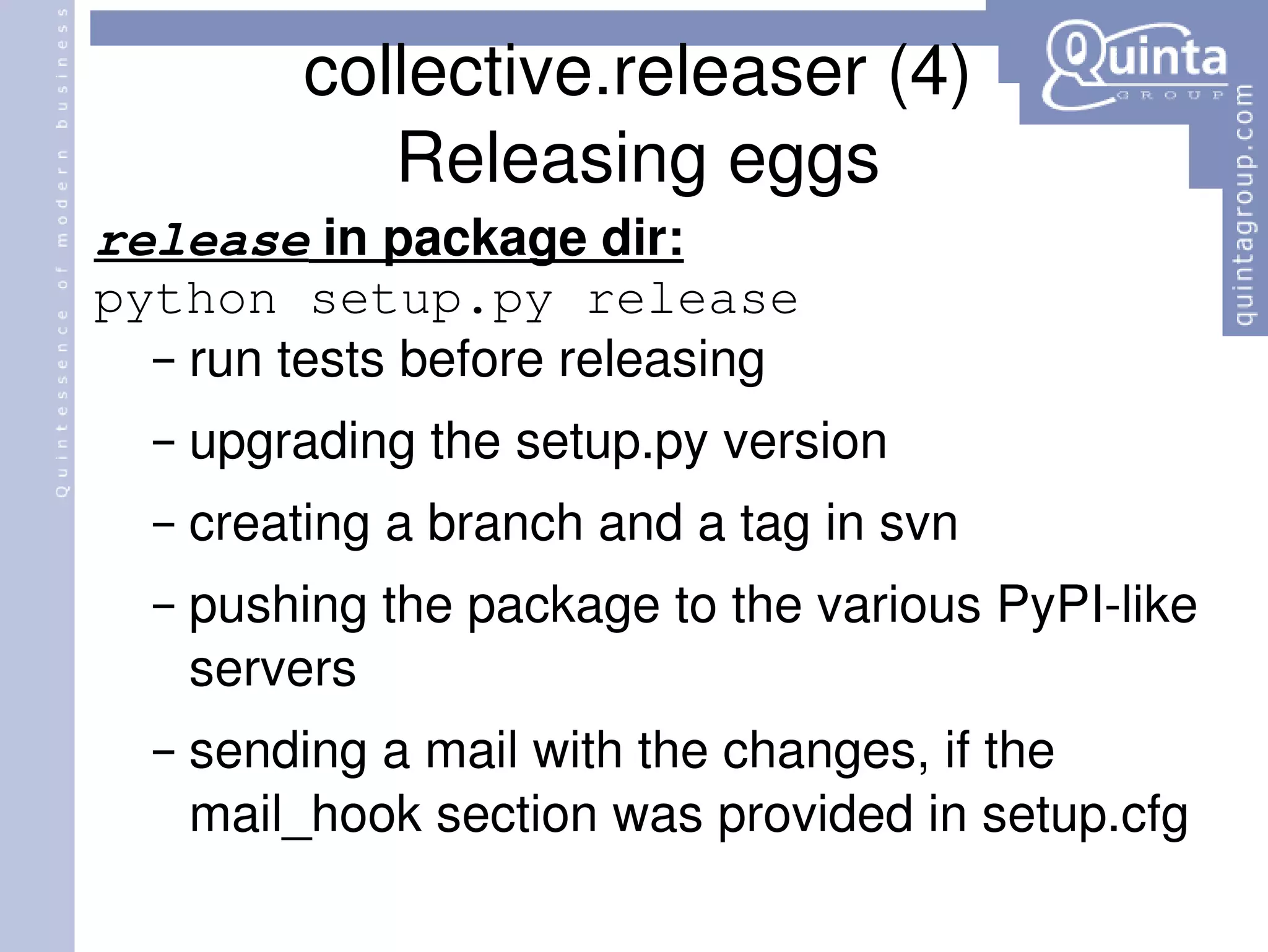 collective.releaser (4) Releasing eggs release  in package dir: python setup.py release run tests before releasing upgrading the setup.py version creating a branch and a tag in svn pushing the package to the various PyPI-like servers sending a mail with the changes, if the mail_hook section was provided in setup.cfg 