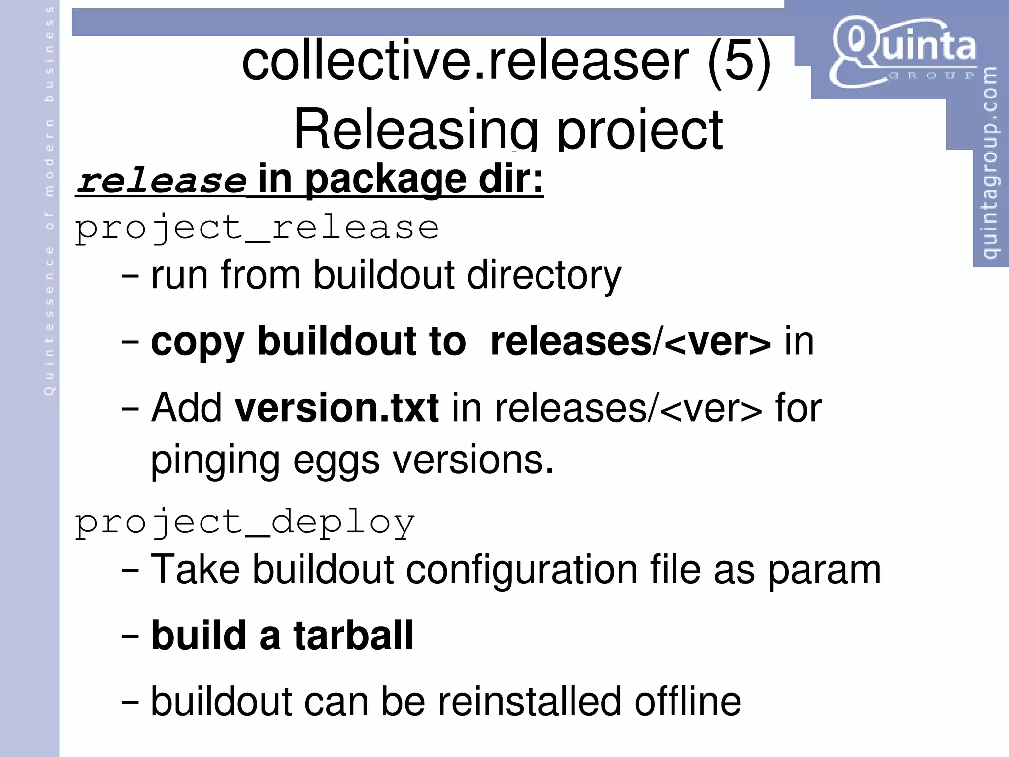 collective.releaser (5) Releasing project release  in package dir: project_release run from buildout directory copy buildout to  releases/<ver>  in  Add  version.txt  in releases/<ver> for pinging eggs versions. project_deploy Take buildout configuration file as param build a tarball buildout can be reinstalled offline 