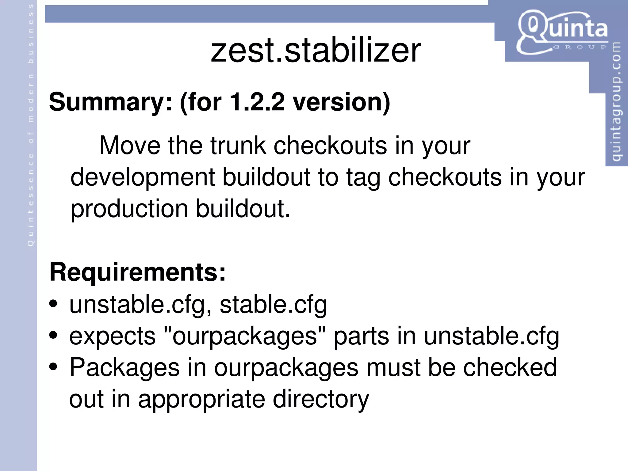 zest.stabilizer Summary: (for 1.2.2 version) Move the trunk checkouts in your development buildout to tag checkouts in your production buildout.  Requirements: unstable.cfg, stable.cfg expects &quot;ourpackages&quot; parts in unstable.cfg Packages in ourpackages must be checked out in appropriate directory 