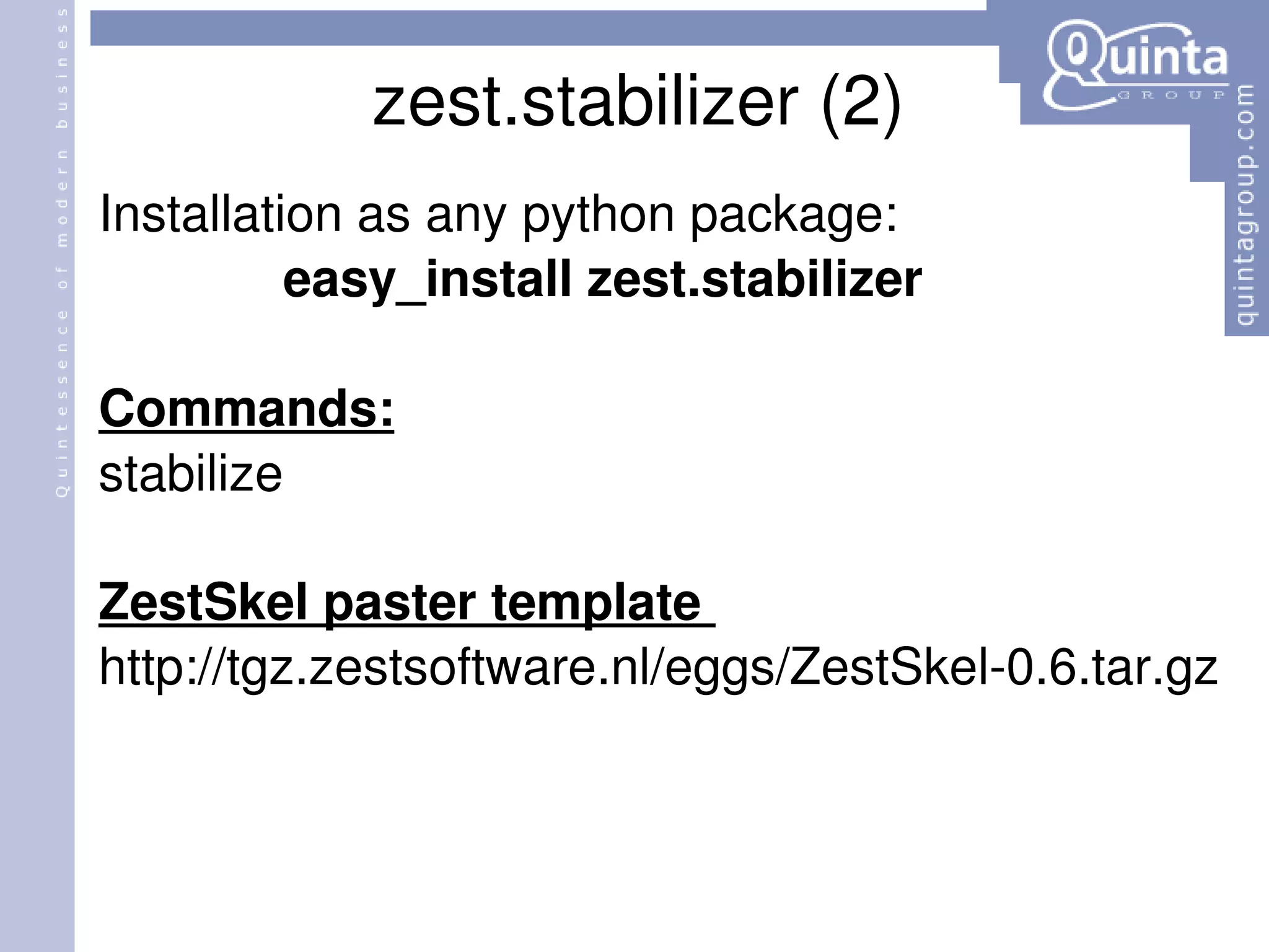 zest.stabilizer (2) Installation as any python package: easy_install zest.stabilizer Commands: stabilize ZestSkel paster template  http://tgz.zestsoftware.nl/eggs/ZestSkel-0.6.tar.gz 