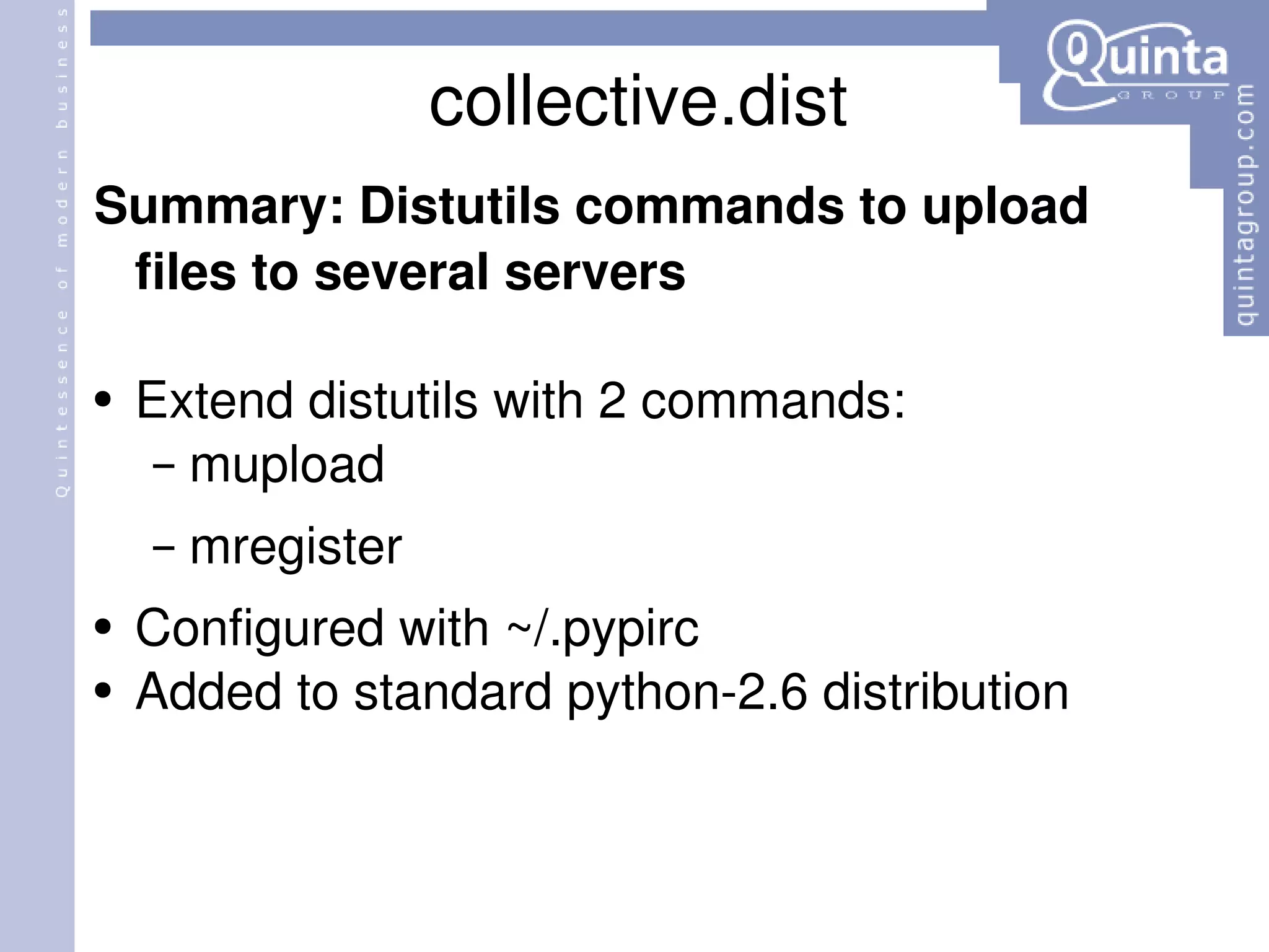 collective.dist Summary: Distutils commands to upload files to several servers Extend distutils with 2 commands: mupload mregister Configured with ~/.pypirc Added to standard python-2.6 distribution 