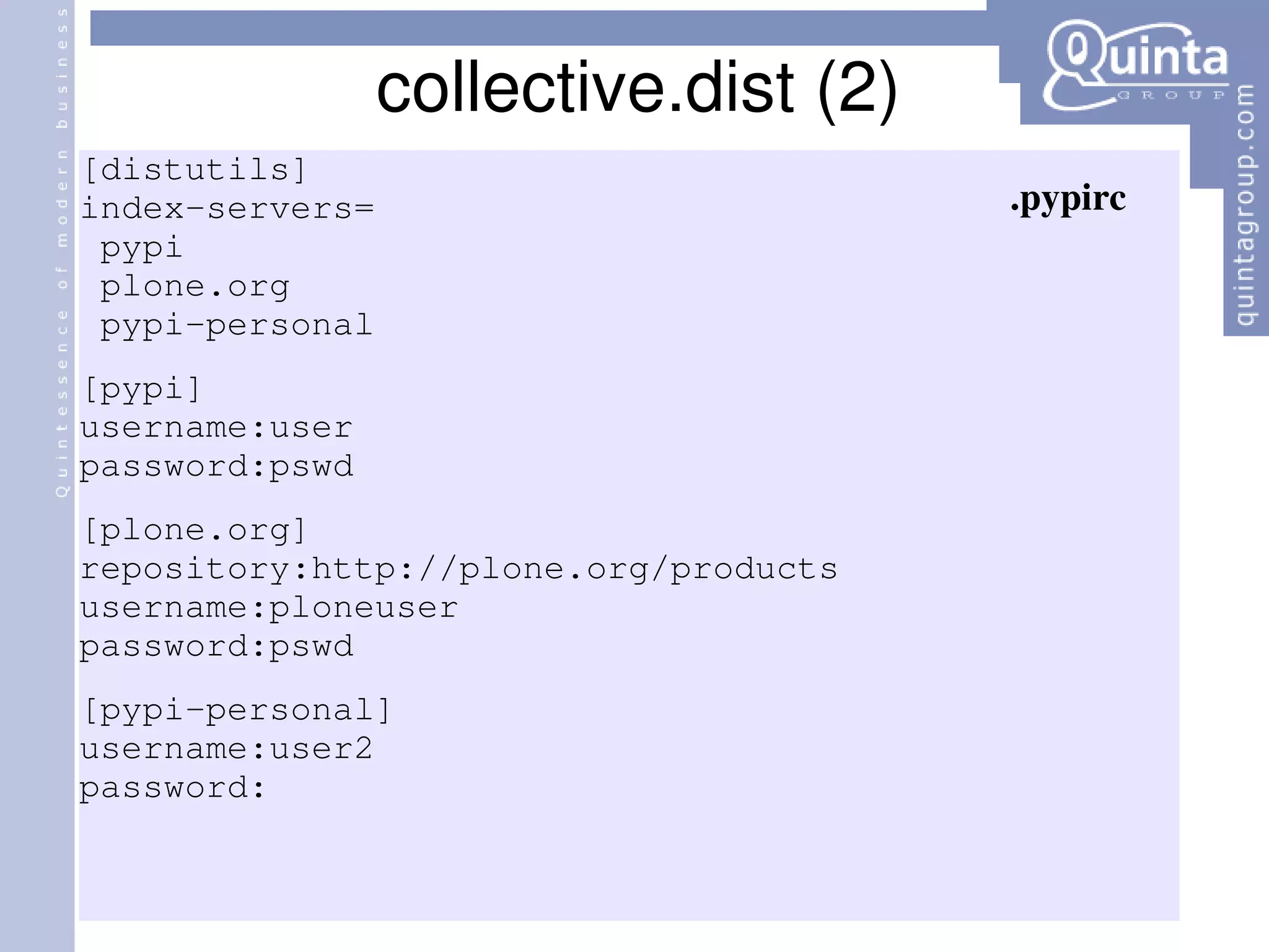 collective.dist (2) [distutils] index-servers= pypi plone.org pypi-personal [pypi] username:user password:pswd [plone.org] repository:http://plone.org/products username:ploneuser password:pswd [pypi-personal] username:user2 password: .pypirc 