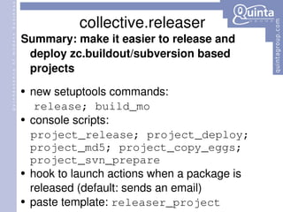 collective.releaser Summary: make  it  easier to release and deploy zc.buildout/subversion based projects new setuptools commands: release; build_mo console scripts: project_release; project_deploy; project_md5; project_copy_eggs; project_svn_prepare hook to launch actions when a package is released (default: sends an email) paste template:  releaser_project 