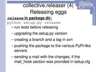 collective.releaser (4) Releasing eggs release  in package dir: python setup.py release run tests before releasing upgrading the setup.py version creating a branch and a tag in svn pushing the package to the various PyPI-like servers sending a mail with the changes, if the mail_hook section was provided in setup.cfg 