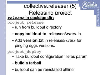 collective.releaser (5) Releasing project release  in package dir: project_release run from buildout directory copy buildout to  releases/<ver>  in  Add  version.txt  in releases/<ver> for pinging eggs versions. project_deploy Take buildout configuration file as param build a tarball buildout can be reinstalled offline 
