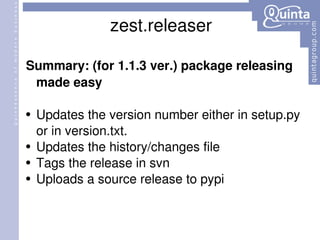 zest.releaser Summary: (for 1.1.3 ver.) package releasing made easy Updates the version number either in setup.py or in version.txt. Updates the history/changes file Tags the release in svn  Uploads a source release to pypi  