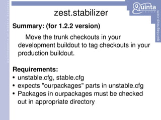 zest.stabilizer Summary: (for 1.2.2 version) Move the trunk checkouts in your development buildout to tag checkouts in your production buildout.  Requirements: unstable.cfg, stable.cfg expects &quot;ourpackages&quot; parts in unstable.cfg Packages in ourpackages must be checked out in appropriate directory 