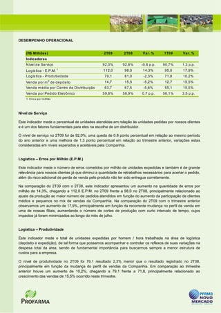 DESEMPENHO OPERACIONAL


    (R$ Milhões)                                   2T09        2T08       Var. %       1T09       Var. %
    Indicadores
    Nível de Serviço                              92,0%       92,8%      -0.8 p.p.    90,7%       1.3 p.p.
                              1
    Logís tica - E.P.M.                           112,0        98,0       14,3%        95,0       17,9%
    Logís tica - Produtividade                     79,1        81,0        -2,3%       71,8       10,2%
    Venda por m 2 de depós ito                     14,7        15,5        -5,2%       12,7       15,5%
    Venda m édia por Centro de Dis tribuição       63,7        67,5        -5,6%       55,1       15,5%
    Venda por Pedido Eletrônico                   59,6%       58,9%       0.7 p.p.    56,1%       3.5 p.p.
    1 - Erro s po r m ilhão




Nível de Serviço

Este indicador mede o percentual de unidades atendidas em relação às unidades pedidas por nossos clientes
e é um dos fatores fundamentais para eles na escolha de um distribuidor.

O nível de serviço no 2T09 foi de 92,0%, uma queda de 0.8 ponto percentual em relação ao mesmo período
do ano anterior e uma melhora de 1.3 ponto percentual em relação ao trimestre anterior, variações estas
consideradas em níveis esperados e aceitáveis pela Companhia.


Logística – Erros por Milhão (E.P.M.)

Este indicador mede o número de erros cometidos por milhão de unidades expedidas e também é de grande
relevância para nossos clientes já que diminui a quantidade de retrabalhos necessários para acertar o pedido,
além do risco adicional de perda de venda pelo produto não ter sido entregue corretamente.

Na comparação do 2T09 com o 2T08, este indicador apresentou um aumento na quantidade de erros por
milhão de 14,3%, chegando a 112.0 E.P.M. no 2T09 frente a 98.0 no 2T08, principalmente relacionado ao
ajuste da produção ao maior número de pedidos atendidos em função do aumento da participação de clientes
médios e pequenos no mix de vendas da Companhia. Na comparação do 2T09 com o trimestre anterior
observamos um aumento de 17,9%, principalmente em função da recorrente mudança no perfil de venda em
uma de nossas filiais, aumentando o número de cortes de produção com curto intervalo de tempo, cujos
impactos já foram minimizados ao longo do mês de julho.


Logística – Produtividade

Este indicador mede o total de unidades expedidas por homem / hora trabalhada na área de logística
(depósito e expedição), de tal forma que possamos acompanhar e controlar os reflexos de suas variações na
despesa total da área, sendo de fundamental importância para buscarmos sempre a menor estrutura de
custos para a empresa.

O nível de produtividade no 2T09 foi 79,1 resultado 2,3% menor que o resultado registrado no 2T08,
principalmente em função da mudança do perfil de vendas da Companhia. Em comparação ao trimestre
anterior houve um aumento de 10,2%, chegando a 79,1 frente a 71,8, principalmente relacionado ao
crescimento das vendas de 15,5% ocorrido neste trimestre.
 