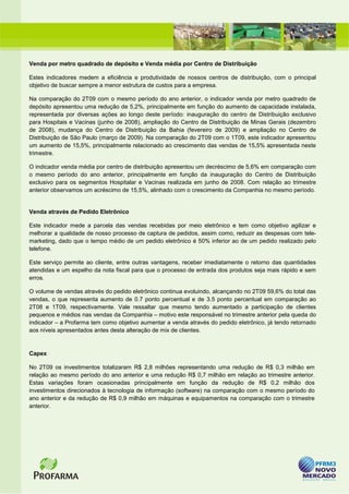 Venda por metro quadrado de depósito e Venda média por Centro de Distribuição

Estes indicadores medem a eficiência e produtividade de nossos centros de distribuição, com o principal
objetivo de buscar sempre a menor estrutura de custos para a empresa.

Na comparação do 2T09 com o mesmo período do ano anterior, o indicador venda por metro quadrado de
depósito apresentou uma redução de 5,2%, principalmente em função do aumento de capacidade instalada,
representada por diversas ações ao longo deste período: inauguração do centro de Distribuição exclusivo
para Hospitais e Vacinas (junho de 2008), ampliação do Centro de Distribuição de Minas Gerais (dezembro
de 2008), mudança do Centro de Distribuição da Bahia (fevereiro de 2009) e ampliação no Centro de
Distribuição de São Paulo (março de 2009). Na comparação do 2T09 com o 1T09, este indicador apresentou
um aumento de 15,5%, principalmente relacionado ao crescimento das vendas de 15,5% apresentada neste
trimestre.

O indicador venda média por centro de distribuição apresentou um decréscimo de 5,6% em comparação com
o mesmo período do ano anterior, principalmente em função da inauguração do Centro de Distribuição
exclusivo para os segmentos Hospitalar e Vacinas realizada em junho de 2008. Com relação ao trimestre
anterior observamos um acréscimo de 15,5%, alinhado com o crescimento da Companhia no mesmo período.


Venda através de Pedido Eletrônico

Este indicador mede a parcela das vendas recebidas por meio eletrônico e tem como objetivo agilizar e
melhorar a qualidade de nosso processo de captura de pedidos, assim como, reduzir as despesas com tele-
marketing, dado que o tempo médio de um pedido eletrônico é 50% inferior ao de um pedido realizado pelo
telefone.

Este serviço permite ao cliente, entre outras vantagens, receber imediatamente o retorno das quantidades
atendidas e um espelho da nota fiscal para que o processo de entrada dos produtos seja mais rápido e sem
erros.

O volume de vendas através do pedido eletrônico continua evoluindo, alcançando no 2T09 59,6% do total das
vendas, o que representa aumento de 0.7 ponto percentual e de 3.5 ponto percentual em comparação ao
2T08 e 1T09, respectivamente. Vale ressaltar que mesmo tendo aumentado a participação de clientes
pequenos e médios nas vendas da Companhia – motivo este responsável no trimestre anterior pela queda do
indicador – a Profarma tem como objetivo aumentar a venda através do pedido eletrônico, já tendo retornado
aos níveis apresentados antes desta alteração de mix de clientes.


Capex

No 2T09 os investimentos totalizaram R$ 2,8 milhões representando uma redução de R$ 0,3 milhão em
relação ao mesmo período do ano anterior e uma redução R$ 0,7 milhão em relação ao trimestre anterior.
Estas variações foram ocasionadas principalmente em função da redução de R$ 0,2 milhão dos
investimentos direcionados à tecnologia de informação (software) na comparação com o mesmo período do
ano anterior e da redução de R$ 0,9 milhão em máquinas e equipamentos na comparação com o trimestre
anterior.
 