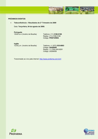 PRÓXIMOS EVENTOS

  •   Teleconferência – Resultados do 2° Trimestre de 2009

      Data: Terça-feira, 04 de agosto de 2009.


      Português
      10h00 a.m (horário de Brasília)        Telefone: (11) 2188-0188
                                             Replay: (11) 2188-0188
                                             Código: PROFARMA


      Inglês
      12:00 p.m. (horário de Brasília)       Telefone: +1 (973) 935-8893
                                             Código: 20269008
                                             Replay: +1 (706) 645-9291
                                             Código: 20269008



      Transmissão ao vivo pela internet: http://www.profarma.com.br/ri
 