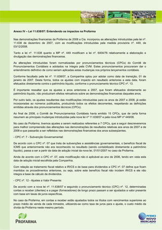 Anexo IV – Lei 11.638/07: Entendendo os impactos na Profarma

Nas demonstrações financeiras da Profarma de 2008 a Cia. incorporou as alterações introduzidas pela lei nº.
11.638 de dezembro de 2007, com as modificações introduzidas pela medida provisória nº. 449, de
03/12/2008.

Tanto a lei nº. 11.638 quanto a MP nº. 449 modificam a lei nº. 6404/76 relativamente a elaboração e
divulgação das demonstrações financeiras.

As alterações introduzidas foram normatizadas por pronunciamentos técnicos (CPCs) do Comitê de
Pronunciamentos Contábeis e adotados na íntegra pela CVM. Estes pronunciamentos procuraram dar o
entendimento definitivo de como seriam aplicadas estas mudanças nos próprios lançamentos contábeis.

Conforme facultado pela lei nº. 11.638/07, a Companhia optou por adotar como data de transição, 01 de
janeiro de 2007. Desta forma, todos os ajustes com impacto em resultado anteriores a esta data, foram
efetuados diretamente contra o patrimônio líquido, conforme o pronunciamento técnico CPC nº. 13.

É importante ressaltar que os ajustes a anos anteriores a 2007, que foram efetuados diretamente ao
patrimônio líquido, não produziram efeitos retroativos sobre as demonstrações financeiras daqueles anos.

Por outro lado, os ajustes resultantes das modificações introduzidas para os anos de 2007 e 2008, já estão
incorporadas ao números publicados, produzindo todos os efeitos decorrentes, respeitando as definições
emitidas através dos pronunciamentos técnicos (CPCs).

Ao final de 2008, o Comitê de Pronunciamentos Contábeis havia emitido 15 CPCs, que de certa forma
resumem as principais mudanças introduzidas pela nova lei nº 11.638/07 e pela nova MP nº 449/08.

No caso da Profarma, tivemos ajustes a serem realizados referentes a 7 CPCs, que a seguir descreveremos
para melhor compreensão das alterações nas demonstrações de resultados relativas aos anos de 2007 e de
2008 e que passarão a ser refletidos nas demonstrações financeiras dos anos subseqüentes.

- CPC nº. 7 - Subvenção Governamental:

De acordo com o CPC nº. 07 que trata de subvenções e assistências governamentais, o benefício fiscal de
ICMS que anteriormente não era reconhecido no resultado (sendo contabilizado diretamente a patrimônio
líquido), passa a ser a partir da data de adoção inicial da nova lei, 01/01/2007 no caso da Profarma.

Ainda de acordo com o CPC nº. 07, esta modificação não é aplicável ao ano de 2006, tendo em vista esta
data de adoção inicial escolhida pela Companhia.

Com relação ao tratamento fiscal relativo a IR/CS e de base para dividendos a CPC nº. 07 define que ficam
mantidos os procedimentos anteriores, ou seja, sobre este benefício fiscal não incidem IR/CS e ele não
integra a base de cálculo de dividendos.

- CPC nº. 12 - Ajustes a Valor Presente:

De acordo com a nova lei nº. 11.638/07 e seguindo o pronunciamento técnico (CPC) nº. 12, determinadas
contas a receber (clientes) e a pagar (fornecedores) de longo prazo passam a ser ajustados a valor presente
com base em taxas de juros específicas.

No caso da Profarma, em contas a receber estão ajustados todos os títulos com vencimentos superiores ao
prazo médio de venda de cada trimestre, utilizando-se como taxa de juros para o ajuste, o custo médio da
dívida da Profarma neste mesmo período.
 