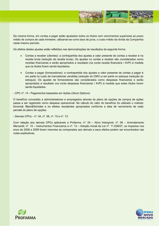 Da mesma forma, em contas a pagar estão ajustados todos os títulos com vencimentos superiores ao prazo
médio de compra de cada trimestre, utilizando-se como taxa de juros, o custo médio da dívida da Companhia
neste mesmo período.

Os efeitos destes ajustes estão refletidos nas demonstrações de resultados da seguinte forma:

      •   Contas a receber (clientes): a contrapartida dos ajustes a valor presente de contas a receber é na
          receita bruta (redução da receita bruta). Os ajustes no contas a receber são considerados como
          receitas financeiras e serão apropriados a resultado (na conta receita financeira / AVP) à medida
          que os títulos forem sendo liquidados.

      •   Contas a pagar (fornecedores): a contrapartida dos ajustes a valor presente de contas a pagar é
          em parte no custo de mercadorias vendidas (redução do CMV) e em parte no estoque (redução do
          estoque). Os ajustes de fornecedores são considerados como despesas financeiras e serão
          apropriados a resultado (na conta despesas financeiras / AVP) à medida que estes títulos forem
          sendo liquidados.

- CPC nº. 14 - Pagamentos baseados em Ações (Stock Options):

O benefício concedido a administradores e empregados através do plano de opções de compra de ações
passa a ser registrado como despesa operacional. No cálculo do valor do benefício foi utilizado o método
binomial, Black&Scholes e os efeitos resultantes apropriados conforme a data de vencimento de cada
parcela do plano de opções.

- Demais CPCs - nº. 04, nº. 06, nº. 10 e nº. 13:

Com relação aos demais CPCs aplicáveis a Profarma, nº. 04 – Ativo Intangível, nº. 06 – Arrendamento
Mercantil, nº. 10 – Instrumentos Financeiros e nº. 13 – Adoção Inicial da Lei nº. 11.638/07, os impactos nos
anos de 2008 e 2009 foram menores se comparados aos demais e seus efeitos podem ser encontrados nas
notas explicativas.
 
