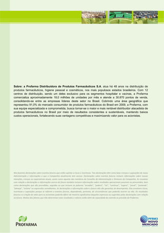 Sobre: a Profarma Distribuidora de Produtos Farmacêuticos S.A. atua há 48 anos na distribuição de
produtos farmacêuticos, higiene pessoal e cosméticos, nos mais populosos estados brasileiros. Com 12
centros de distribuição, sendo um deles exclusivo para os segmentos hospitalar e vacinas, a Profarma
comercializa aproximadamente 18,0 milhões de unidades por mês e atende a 30.870 pontos de venda,
consolidando-se entre as empresas líderes deste setor no Brasil. Cobrindo uma área geográfica que
representou 91,0% do mercado consumidor de produtos farmacêuticos do Brasil em 2009, a Profarma, com
sua equipe especializada e comprometida, busca tornar-se o maior e mais rentável distribuidor atacadista de
produtos farmacêuticos no Brasil por meio de resultados consistentes e sustentáveis, mantendo baixos
custos operacionais, fortalecendo suas vantagens competitivas e maximizando valor para os acionistas.




Nós fazemos declarações sobre eventos futuros que estão sujeitas a riscos e incertezas. Tais declarações têm como base crenças e suposições de nossa
Administração e informações a que a Companhia atualmente tem acesso. Declarações sobre eventos futuros incluem informações sobre nossas
intenções, crenças ou expectativas atuais, assim como aquelas dos membros do Conselho de Administração e Diretores da Companhia. As ressalvas
com relação a declarações e informações acerca do futuro também incluem informações sobre resultados operacionais possíveis ou presumidos, bem
como declarações que são precedidas, seguidas ou que incluem as palavras "acredita", "poderá", "irá", "continua", "espera", "prevê", "pretende",
"planeja", "estima" ou expressões semelhantes. As declarações e informações sobre o futuro não são garantias de desempenho. Elas envolvem riscos,
incertezas e suposições porque se referem a eventos futuros, dependendo, portanto, de circunstâncias que poderão ocorrer ou não. Os resultados
futuros e a criação de valor para os acionistas poderão diferir de maneira significativa daqueles expressos ou sugeridos pelas declarações com relação
ao futuro. Muitos dos fatores que irão determinar estes resultados e valores estão além da capacidade de controle ou previsão da Profarma.
 
