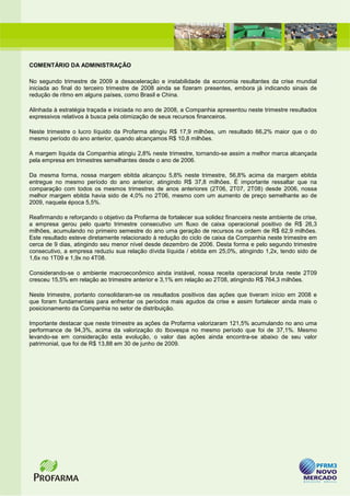 COMENTÁRIO DA ADMINISTRAÇÃO

No segundo trimestre de 2009 a desaceleração e instabilidade da economia resultantes da crise mundial
iniciada ao final do terceiro trimestre de 2008 ainda se fizeram presentes, embora já indicando sinais de
redução de ritmo em alguns países, como Brasil e China.

Alinhada à estratégia traçada e iniciada no ano de 2008, a Companhia apresentou neste trimestre resultados
expressivos relativos à busca pela otimização de seus recursos financeiros.

Neste trimestre o lucro líquido da Profarma atingiu R$ 17,9 milhões, um resultado 66,2% maior que o do
mesmo período do ano anterior, quando alcançamos R$ 10,8 milhões.

A margem líquida da Companhia atingiu 2,8% neste trimestre, tornando-se assim a melhor marca alcançada
pela empresa em trimestres semelhantes desde o ano de 2006.

Da mesma forma, nossa margem ebitda alcançou 5,8% neste trimestre, 56,8% acima da margem ebitda
entregue no mesmo período do ano anterior, atingindo R$ 37,8 milhões. É importante ressaltar que na
comparação com todos os mesmos trimestres de anos anteriores (2T06, 2T07, 2T08) desde 2006, nossa
melhor margem ebitda havia sido de 4,0% no 2T06, mesmo com um aumento de preço semelhante ao de
2009, naquela época 5,5%.

Reafirmando e reforçando o objetivo da Profarma de fortalecer sua solidez financeira neste ambiente de crise,
a empresa gerou pelo quarto trimestre consecutivo um fluxo de caixa operacional positivo de R$ 26,3
milhões, acumulando no primeiro semestre do ano uma geração de recursos na ordem de R$ 62,9 milhões.
Este resultado esteve diretamente relacionado à redução do ciclo de caixa da Companhia neste trimestre em
cerca de 9 dias, atingindo seu menor nível desde dezembro de 2006. Desta forma e pelo segundo trimestre
consecutivo, a empresa reduziu sua relação dívida líquida / ebitda em 25,0%, atingindo 1,2x, tendo sido de
1,6x no 1T09 e 1,9x no 4T08.

Considerando-se o ambiente macroeconômico ainda instável, nossa receita operacional bruta neste 2T09
cresceu 15,5% em relação ao trimestre anterior e 3,1% em relação ao 2T08, atingindo R$ 764,3 milhões.

Neste trimestre, portanto consolidaram-se os resultados positivos das ações que tiveram início em 2008 e
que foram fundamentais para enfrentar os períodos mais agudos da crise e assim fortalecer ainda mais o
posicionamento da Companhia no setor de distribuição.

Importante destacar que neste trimestre as ações da Profarma valorizaram 121,5% acumulando no ano uma
performance de 94,3%, acima da valorização do Ibovespa no mesmo período que foi de 37,1%. Mesmo
levando-se em consideração esta evolução, o valor das ações ainda encontra-se abaixo de seu valor
patrimonial, que foi de R$ 13,88 em 30 de junho de 2009.
 