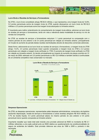Lucro Bruto e Receitas de Serviços a Fornecedores

No 2T09, o lucro bruto consolidado atingiu R$ 82,9 milhões, o que representou uma margem bruta de 12,8%,
3.0 pontos percentuais acima da margem bruta do 2T08, quando alcançamos um lucro bruto de R$ 62,9
milhões e 2.5 pontos percentuais acima da margem bruta alcançada no trimestre anterior.

É importante para melhor entendimento do comportamento da margem bruta efetiva, adicionar ao lucro bruto
as receitas de serviços a fornecedores, tendo em vista a relevância desta modalidade de serviço no mix de
vendas da Companhia.

No 2T09, as receitas de serviços a fornecedores reduziram 1.1 ponto percentual na comparação com o
mesmo período do ano anterior e de 0.4 ponto percentual em relação ao trimestre anterior, principalmente
em função do aumento da parcela destas receitas reembolsadas através de descontos comerciais adicionais.

Desta forma, adicionando-se ao lucro bruto as receitas de serviços a fornecedores, a margem bruta do 2T09
atingiu 13,4%, 2.0 pontos percentuais maior quando comparada a margem bruta do 2T08 e 2.2 pontos
percentuais com relação a margem bruta verificada no 1T09. O aumento da margem bruta verificado no 2T09
em relação ao trimestre anterior, foi devido principalmente ao impacto do aumento de preços ocorrido em 31
de março de 2009, estimado em 2.0 pontos percentuais ou R$ 12,9 milhões e também devido à continuidade
de um ambiente competitivo mais conservador no mercado.

                                  Lucro Bruto e Receita de Serviços a Fornecedores
                                                  (R$ milhões e % da Receita Líquida)



                                                                                            13,4%
                                     11,4%                       11,2%


                                                                                             3,7

                                     10,5
                                                                  5,3

                                                                                            82,9
                                     62,9                        57,8




                                     2T08                        1T09                       2T09

                            Lucro Bruto     Receita de Serviços a Fornecedores      Margem Bruta (% Receita Líq)




Despesas Operacionais

No 2T09, as despesas operacionais, representadas pelas despesas administrativas, comerciais e de logística
(excluindo depreciação, receita de serviços a fornecedores e outras receitas) atingiram R$ 49,9 milhões, ou
7,7% da receita líquida, 0.3 ponto percentual abaixo do mesmo período do ano anterior e 0.5 ponto
percentual menor quando comparada ao trimestre anterior.

Importante ressaltar que neste total está incluída uma provisão adicional de INSS no montante de R$ 3,1
milhões referentes a uma ação judicial junto ao INSS relativa ao questionamento da constitucionalidade do
seguro de acidentes de trabalho. Esta provisão refere-se aos anos de 1999 e 2000 e, portanto é não
recorrente.
 