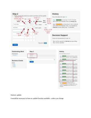 Multiple Line Order Entry Configure the building block
_____________________________________________________________________________________
_____________________________________________________________________________________
releasedescriptionharmonymatrixorderentry-140411071902-phpapp01-reupload.docx
Project documentation page: 5
Rules
Rules 1 and 2 are simply to control the flow.
Rule 3 is to prevent the user from submitting not available quantities. This can be achieved in
another way by specifying the quantity column in the reference object. But then only simple
comparison can be achieved.
Rules 4 and 5 are to calculate the price of each order line. “total.price” should be inserted in the
main case. In our example it is defined in FactDefinitions sheet with initial value. So when a new
case is created, it will be inserted with value 0. Then the child cases (created from the order
lines) will update the parent’s fact.
It is not necessary to have flat calculations. Rule 5 says that if ordered products for one size are
more than 10, we give for that order 10% discount.
If we have rules that accumulate all ordered products and change the price based on their
number, predictions will be incorrect.
 
