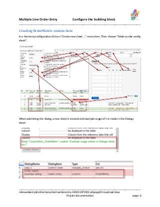 Multiple Line Order Entry Configure the building block
_____________________________________________________________________________________
_____________________________________________________________________________________
releasedescriptionharmonymatrixorderentry-140411071902-phpapp01-reupload.docx
Project documentation page: 6
Creating OrderMatrix custom item
In a Harmony configuration click on “Create new sheet …” menu item. Then choose “Matrix order config
sheet”.
When submitting the dialog, a new sheet is created and example usage of it is made in the Dialogs
sheet.
 