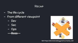 Recap
- The life cycle
- From different viewpoint
- Dev
- Sec
- Ops
- Boss--
Ref: https://eiki.hatenablog.jp/entry/meteo_fall
 