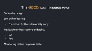The GOOD: low hanging fruit
Secure by design
Left shift of testing
- Found and ﬁx the vulnerability early
Reviewable infrastructure and policy
- IaC
- Pac
Monitoring makes response faster
 