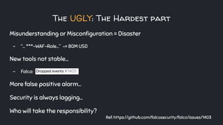 The UGLY: The Hardest part
Misunderstanding or Misconﬁguration = Disaster
- “... ***-WAF-Role...” ~= 80M USD
New tools not stable…
- Falco:
More false positive alarm...
Security is always lagging...
Who will take the responsibility?
Ref: https://github.com/falcosecurity/falco/issues/1403
 